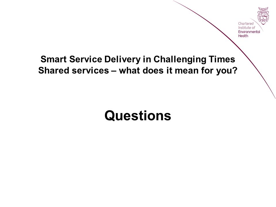 Smart Service Delivery in Challenging Times Shared services – what does it mean for you Questions