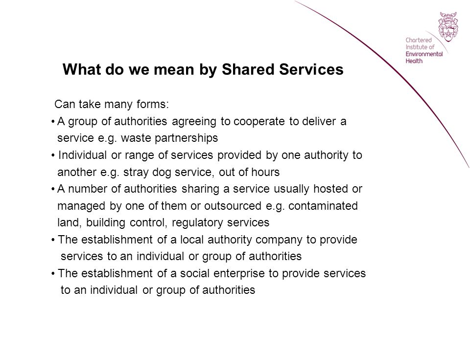 What do we mean by Shared Services Can take many forms: A group of authorities agreeing to cooperate to deliver a service e.g.