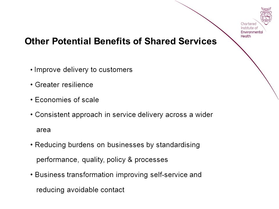 Other Potential Benefits of Shared Services Improve delivery to customers Greater resilience Economies of scale Consistent approach in service delivery across a wider area Reducing burdens on businesses by standardising performance, quality, policy & processes Business transformation improving self-service and reducing avoidable contact