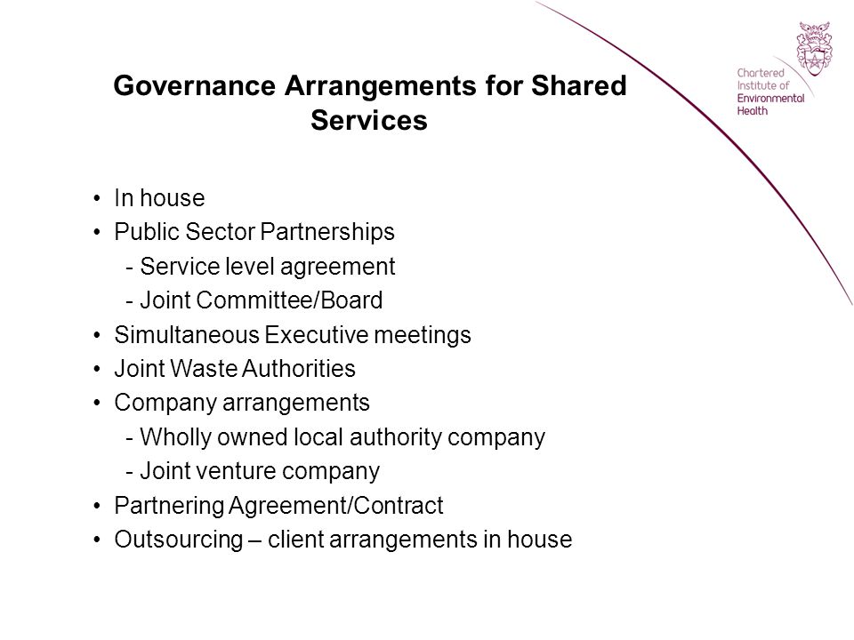 Governance Arrangements for Shared Services In house Public Sector Partnerships - Service level agreement - Joint Committee/Board Simultaneous Executive meetings Joint Waste Authorities Company arrangements - Wholly owned local authority company - Joint venture company Partnering Agreement/Contract Outsourcing – client arrangements in house