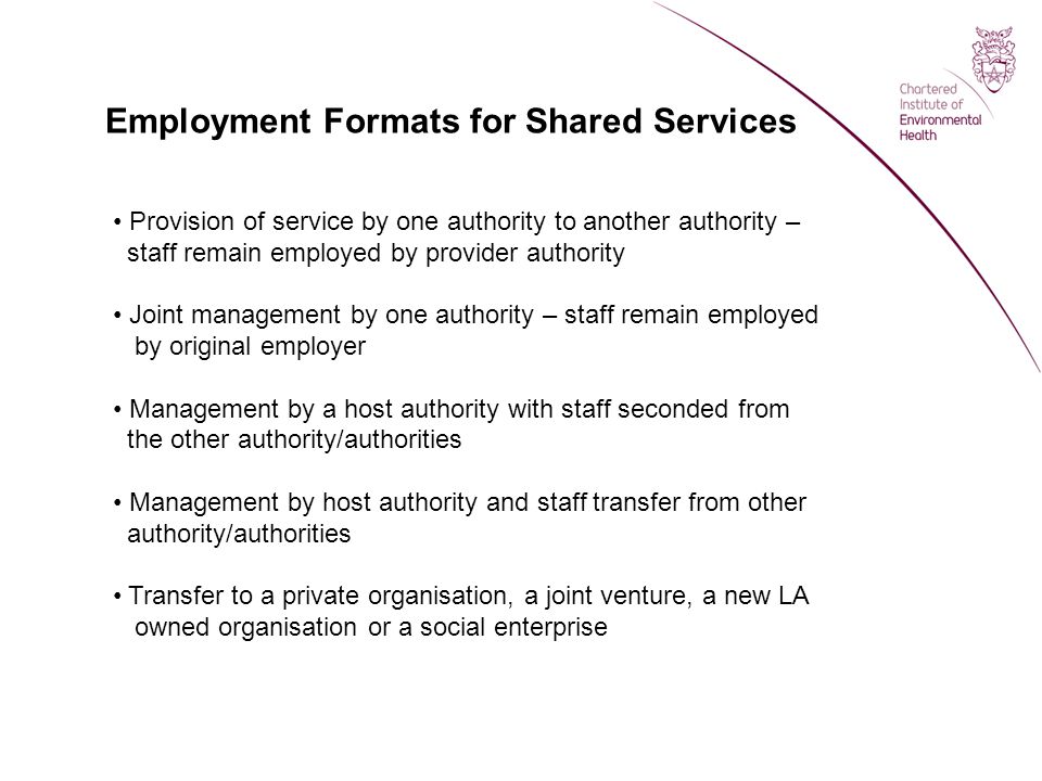 Employment Formats for Shared Services Provision of service by one authority to another authority – staff remain employed by provider authority Joint management by one authority – staff remain employed by original employer Management by a host authority with staff seconded from the other authority/authorities Management by host authority and staff transfer from other authority/authorities Transfer to a private organisation, a joint venture, a new LA owned organisation or a social enterprise