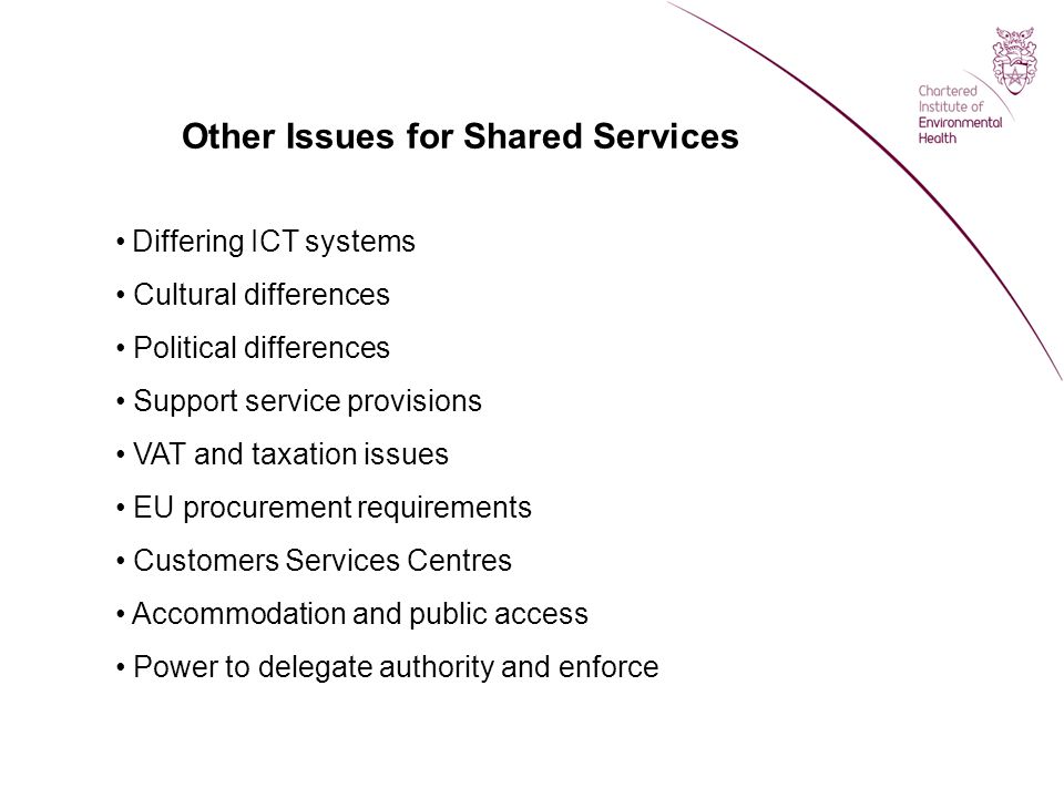 Other Issues for Shared Services Differing ICT systems Cultural differences Political differences Support service provisions VAT and taxation issues EU procurement requirements Customers Services Centres Accommodation and public access Power to delegate authority and enforce