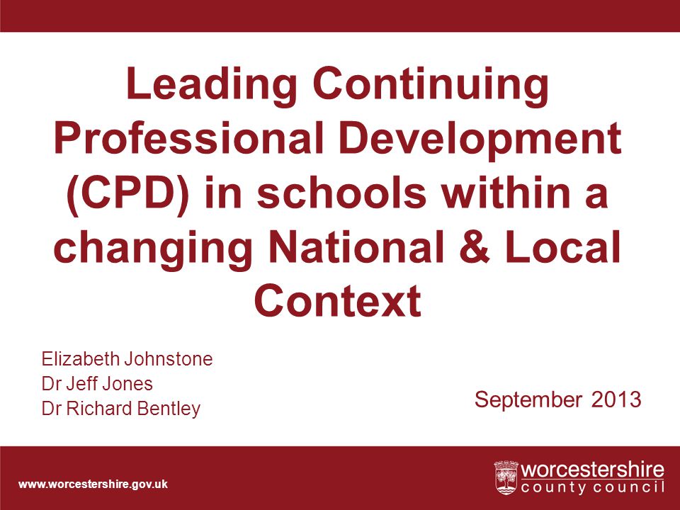 Leading Continuing Professional Development (CPD) in schools within a changing National & Local Context September 2013 Elizabeth Johnstone Dr Jeff Jones Dr Richard Bentley