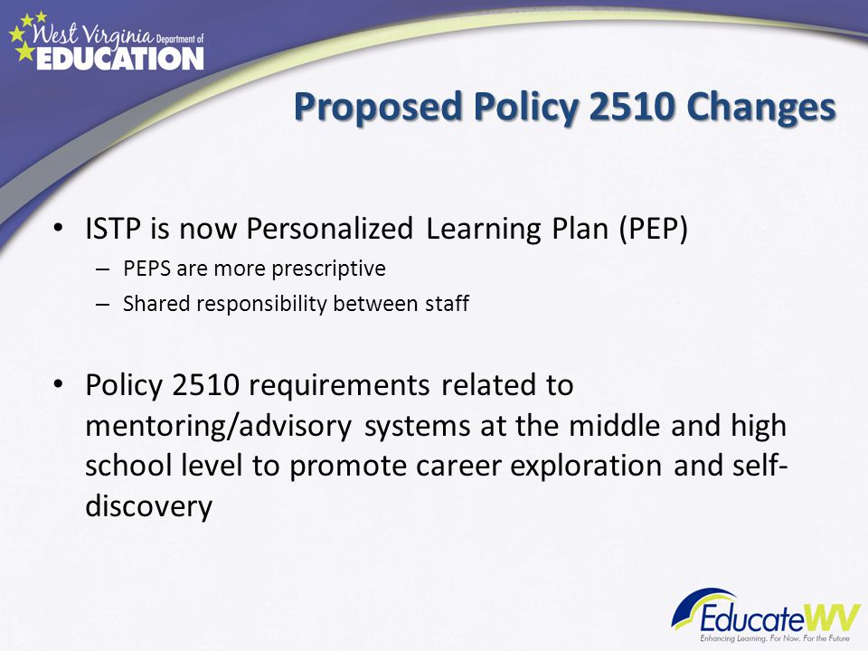 Proposed Policy 2510 Changes ISTP is now Personalized Learning Plan (PEP) – PEPS are more prescriptive – Shared responsibility between staff Policy 2510 requirements related to mentoring/advisory systems at the middle and high school level to promote career exploration and self- discovery