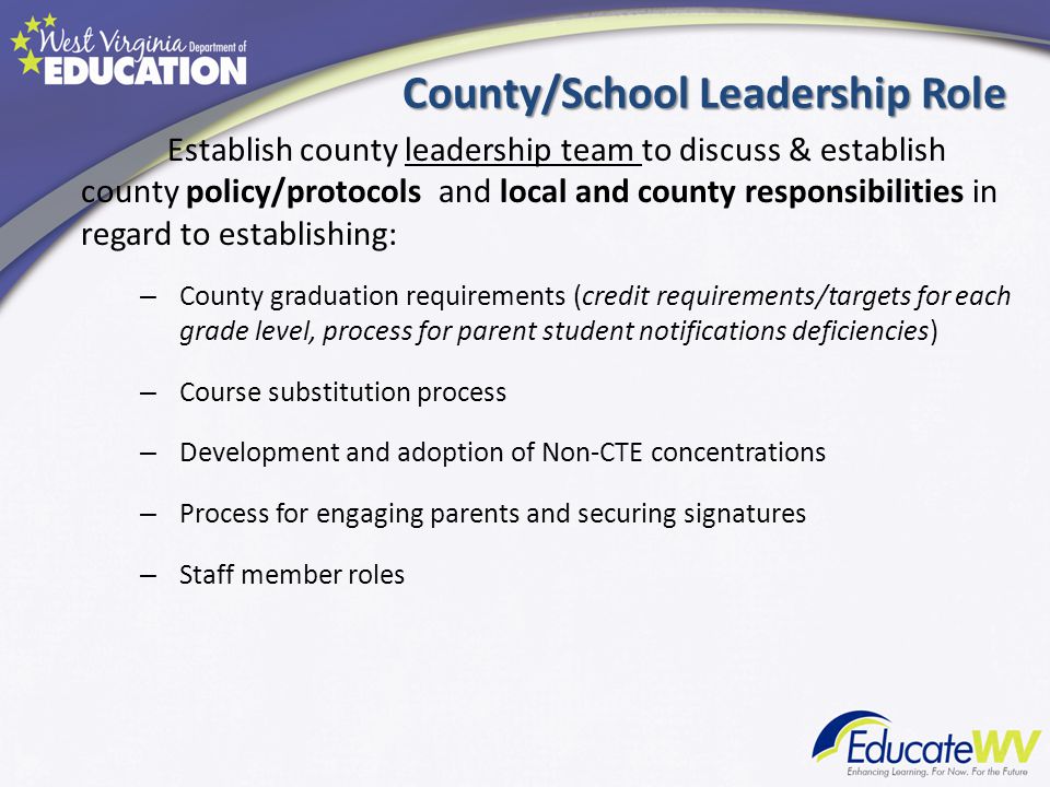 County/School Leadership Role Establish county leadership team to discuss & establish county policy/protocols and local and county responsibilities in regard to establishing: – County graduation requirements (credit requirements/targets for each grade level, process for parent student notifications deficiencies) – Course substitution process – Development and adoption of Non-CTE concentrations – Process for engaging parents and securing signatures – Staff member roles