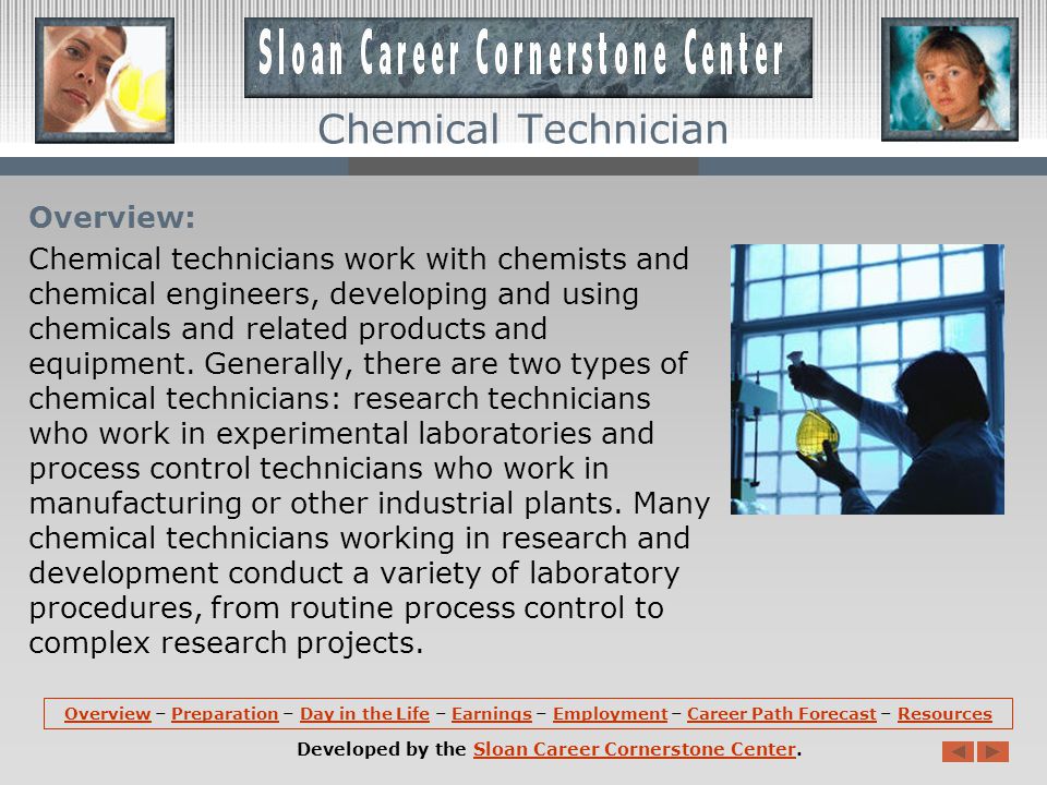 OverviewOverview – Preparation – Day in the Life – Earnings – Employment – Career Path Forecast – ResourcesPreparationDay in the LifeEarningsEmploymentCareer Path ForecastResources Developed by the Sloan Career Cornerstone Center.Sloan Career Cornerstone Center Chemical Technician