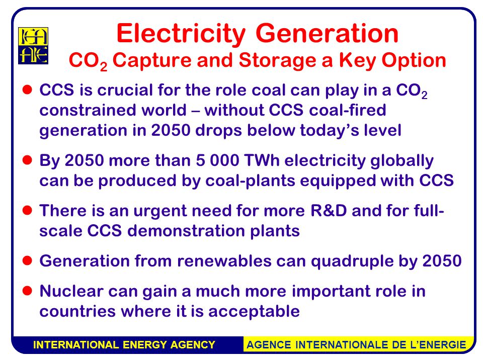 INTERNATIONAL ENERGY AGENCY AGENCE INTERNATIONALE DE L’ENERGIE Electricity Generation CO 2 Capture and Storage a Key Option CCS is crucial for the role coal can play in a CO 2 constrained world – without CCS coal-fired generation in 2050 drops below today’s level By 2050 more than TWh electricity globally can be produced by coal-plants equipped with CCS There is an urgent need for more R&D and for full- scale CCS demonstration plants Generation from renewables can quadruple by 2050 Nuclear can gain a much more important role in countries where it is acceptable INTERNATIONAL ENERGY AGENCY AGENCE INTERNATIONALE DE L’ENERGIE