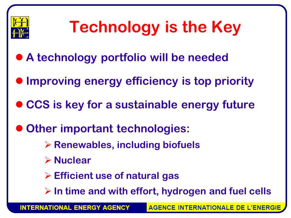 INTERNATIONAL ENERGY AGENCY AGENCE INTERNATIONALE DE L’ENERGIE Technology is the Key A technology portfolio will be needed Improving energy efficiency is top priority CCS is key for a sustainable energy future Other important technologies:  Renewables, including biofuels  Nuclear  Efficient use of natural gas  In time and with effort, hydrogen and fuel cells INTERNATIONAL ENERGY AGENCY AGENCE INTERNATIONALE DE L’ENERGIE
