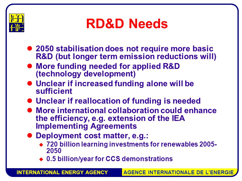 INTERNATIONAL ENERGY AGENCY AGENCE INTERNATIONALE DE L’ENERGIE RD&D Needs 2050 stabilisation does not require more basic R&D (but longer term emission reductions will) More funding needed for applied R&D (technology development) Unclear if increased funding alone will be sufficient Unclear if reallocation of funding is needed More international collaboration could enhance the efficiency, e.g.