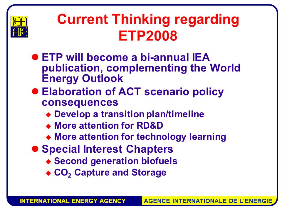 INTERNATIONAL ENERGY AGENCY AGENCE INTERNATIONALE DE L’ENERGIE Current Thinking regarding ETP2008 ETP will become a bi-annual IEA publication, complementing the World Energy Outlook Elaboration of ACT scenario policy consequences  Develop a transition plan/timeline  More attention for RD&D  More attention for technology learning Special Interest Chapters  Second generation biofuels  CO 2 Capture and Storage