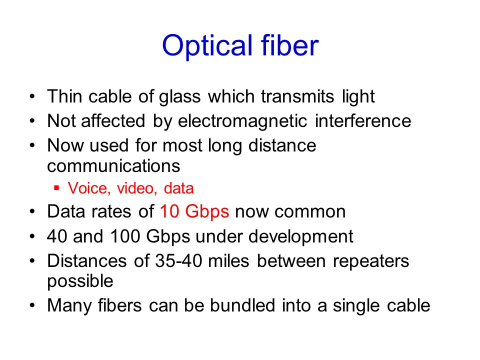 Optical fiber Thin cable of glass which transmits light Not affected by electromagnetic interference Now used for most long distance communications  Voice, video, data Data rates of 10 Gbps now common 40 and 100 Gbps under development Distances of miles between repeaters possible Many fibers can be bundled into a single cable