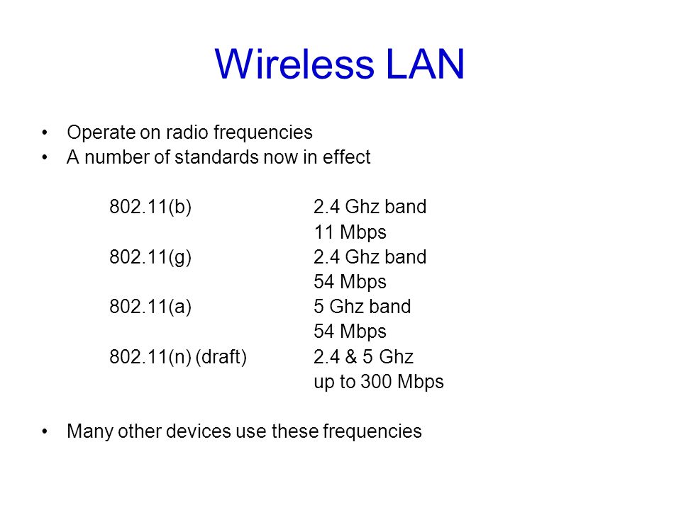 Wireless LAN Operate on radio frequencies A number of standards now in effect (b) 2.4 Ghz band 11 Mbps (g)2.4 Ghz band 54 Mbps (a)5 Ghz band 54 Mbps (n) (draft)2.4 & 5 Ghz up to 300 Mbps Many other devices use these frequencies