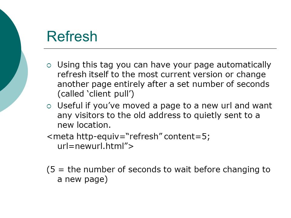 Refresh  Using this tag you can have your page automatically refresh itself to the most current version or change another page entirely after a set number of seconds (called ‘client pull’)  Useful if you’ve moved a page to a new url and want any visitors to the old address to quietly sent to a new location.
