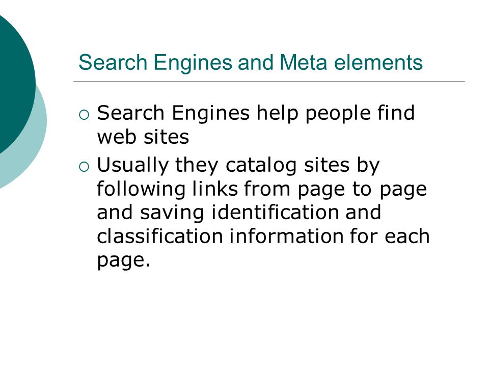 Search Engines and Meta elements  Search Engines help people find web sites  Usually they catalog sites by following links from page to page and saving identification and classification information for each page.