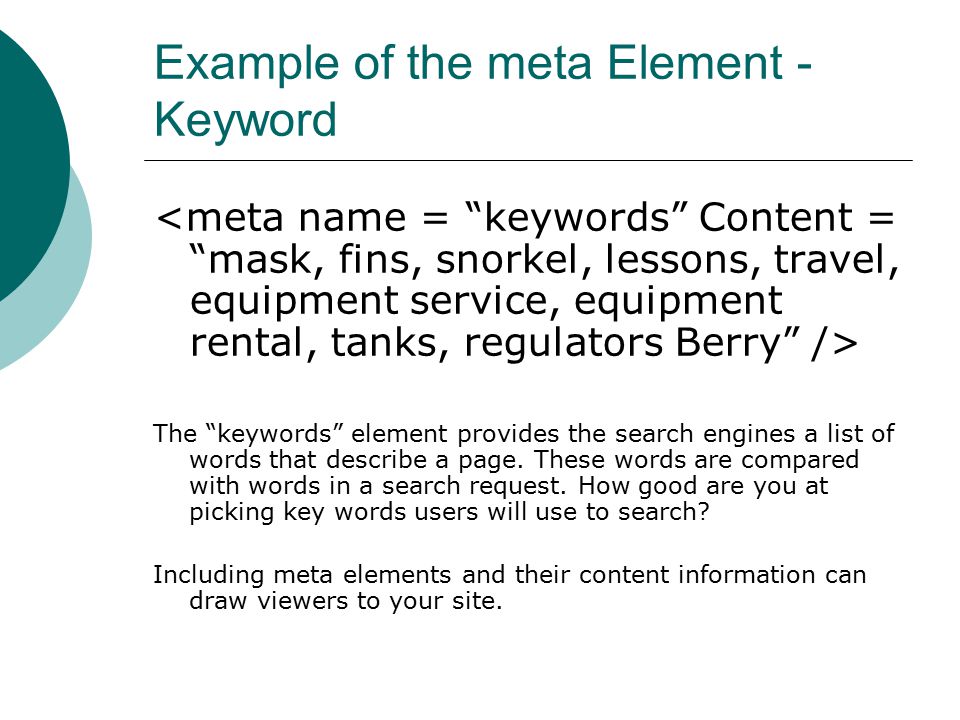 Example of the meta Element - Keyword The keywords element provides the search engines a list of words that describe a page.