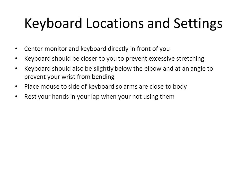 Keyboard Locations and Settings Center monitor and keyboard directly in front of you Keyboard should be closer to you to prevent excessive stretching Keyboard should also be slightly below the elbow and at an angle to prevent your wrist from bending Place mouse to side of keyboard so arms are close to body Rest your hands in your lap when your not using them