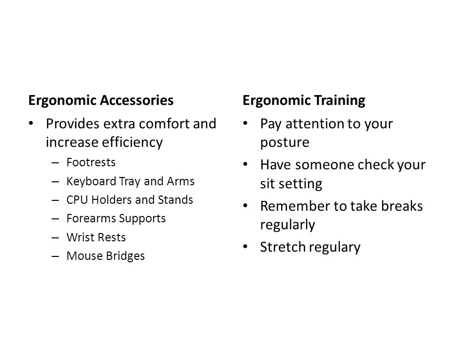 Ergonomic Accessories Provides extra comfort and increase efficiency – Footrests – Keyboard Tray and Arms – CPU Holders and Stands – Forearms Supports – Wrist Rests – Mouse Bridges Ergonomic Training Pay attention to your posture Have someone check your sit setting Remember to take breaks regularly Stretch regulary