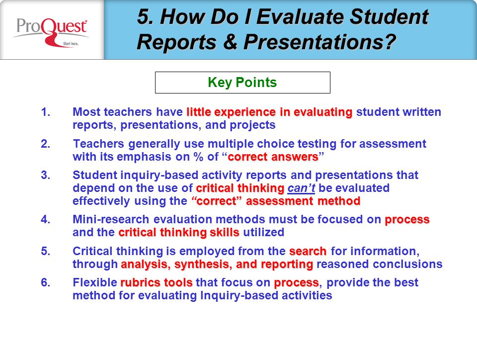 little experience in evaluating 1.Most teachers have little experience in evaluating student written reports, presentations, and projects correct answers 2.Teachers generally use multiple choice testing for assessment with its emphasis on % of correct answers critical thinking correct assessment method 3.Student inquiry-based activity reports and presentations that depend on the use of critical thinking can’t be evaluated effectively using the correct assessment method process critical thinking skills 4.Mini-research evaluation methods must be focused on process and the critical thinking skills utilized search analysis, synthesis, and reporting 5.Critical thinking is employed from the search for information, through analysis, synthesis, and reporting reasoned conclusions rubrics toolsprocess 6.Flexible rubrics tools that focus on process, provide the best method for evaluating Inquiry-based activities 5.