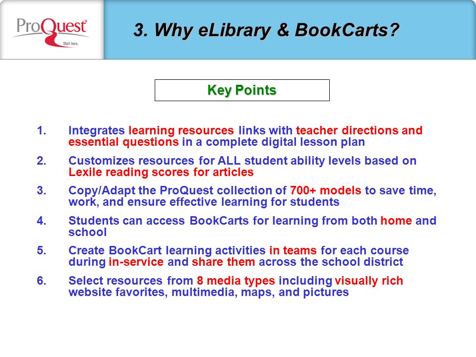 1.Integrates learning resources links with teacher directions and essential questions in a complete digital lesson plan 2.Customizes resources for ALL student ability levels based on Lexile reading scores for articles 3.Copy/Adapt the ProQuest collection of 700+ models to save time, work, and ensure effective learning for students 4.Students can access BookCarts for learning from both home and school 5.Create BookCart learning activities in teams for each course during in-service and share them across the school district 6.Select resources from 8 media types including visually rich website favorites, multimedia, maps, and pictures Why eLibrary & BookCarts.