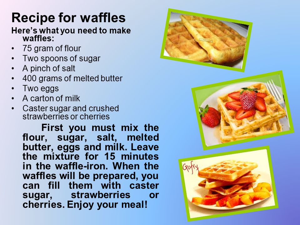 Recipe for waffles Here’s what you need to make waffles: 75 gram of flour Two spoons of sugar A pinch of salt 400 grams of melted butter Two eggs A carton of milk Caster sugar and crushed strawberries or cherries First you must mix the flour, sugar, salt, melted butter, eggs and milk.