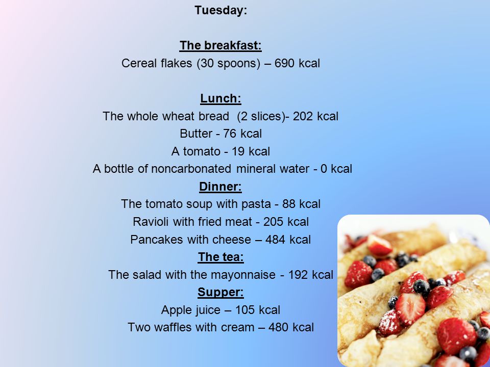 Tuesday: The breakfast: Cereal flakes (30 spoons) – 690 kcal Lunch: The whole wheat bread (2 slices)- 202 kcal Butter - 76 kcal A tomato - 19 kcal A bottle of noncarbonated mineral water - 0 kcal Dinner: The tomato soup with pasta - 88 kcal Ravioli with fried meat kcal Pancakes with cheese – 484 kcal The tea: The salad with the mayonnaise kcal Supper: Apple juice – 105 kcal Two waffles with cream – 480 kcal