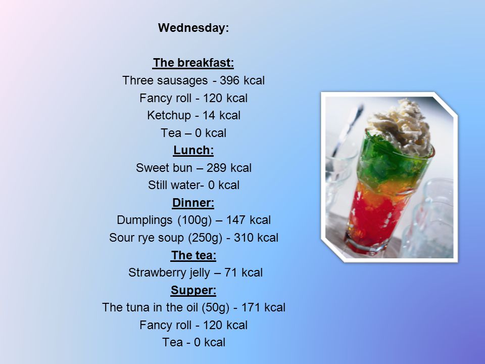 Wednesday: The breakfast: Three sausages kcal Fancy roll kcal Ketchup - 14 kcal Tea – 0 kcal Lunch: Sweet bun – 289 kcal Still water- 0 kcal Dinner: Dumplings (100g) – 147 kcal Sour rye soup (250g) kcal The tea: Strawberry jelly – 71 kcal Supper: The tuna in the oil (50g) kcal Fancy roll kcal Tea - 0 kcal