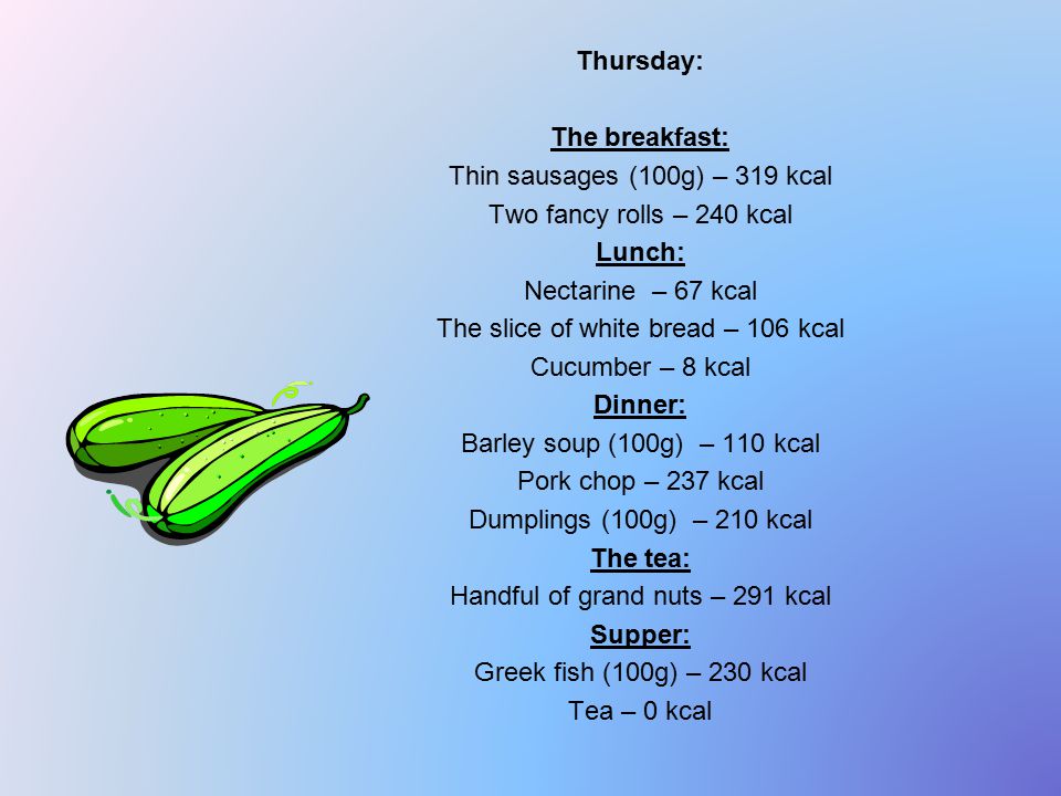 Thursday: The breakfast: Thin sausages (100g) – 319 kcal Two fancy rolls – 240 kcal Lunch: Nectarine – 67 kcal The slice of white bread – 106 kcal Cucumber – 8 kcal Dinner: Barley soup (100g) – 110 kcal Pork chop – 237 kcal Dumplings (100g) – 210 kcal The tea: Handful of grand nuts – 291 kcal Supper: Greek fish (100g) – 230 kcal Tea – 0 kcal