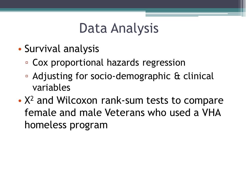Survival analysis ▫ Cox proportional hazards regression ▫ Adjusting for socio-demographic & clinical variables Χ 2 and Wilcoxon rank-sum tests to compare female and male Veterans who used a VHA homeless program Data Analysis