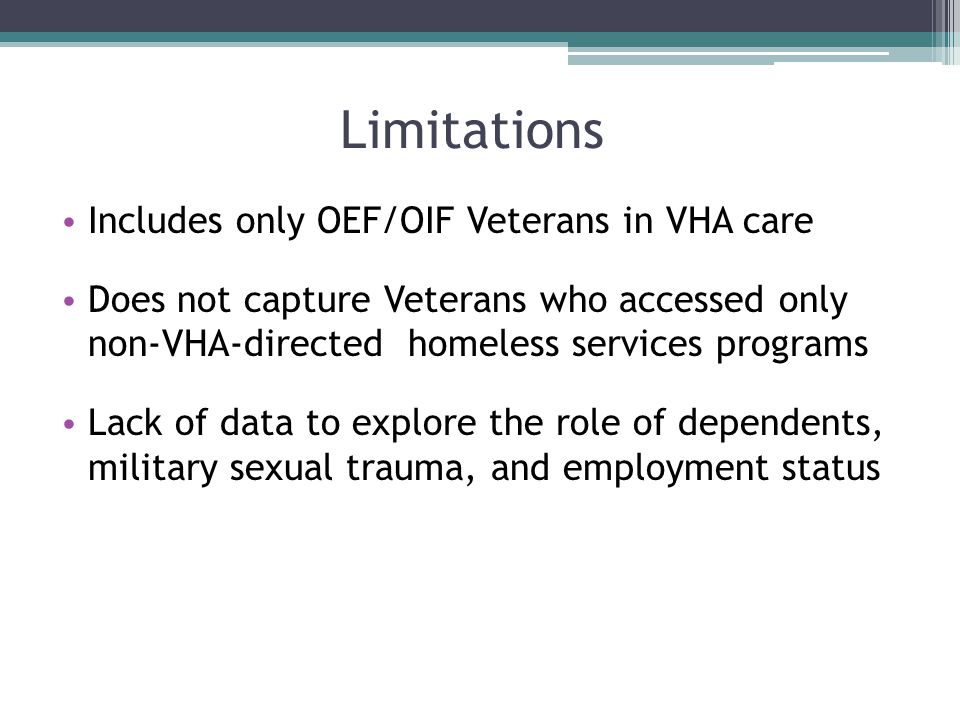 Limitations Includes only OEF/OIF Veterans in VHA care Does not capture Veterans who accessed only non-VHA-directed homeless services programs Lack of data to explore the role of dependents, military sexual trauma, and employment status