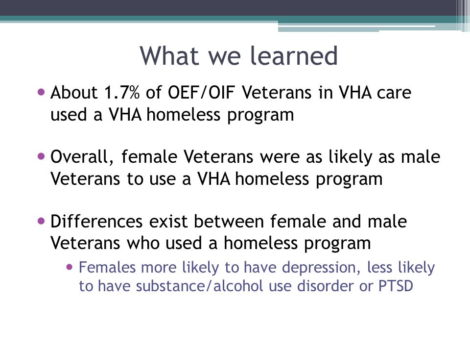 What we learned About 1.7% of OEF/OIF Veterans in VHA care used a VHA homeless program Overall, female Veterans were as likely as male Veterans to use a VHA homeless program Differences exist between female and male Veterans who used a homeless program Females more likely to have depression, less likely to have substance/alcohol use disorder or PTSD