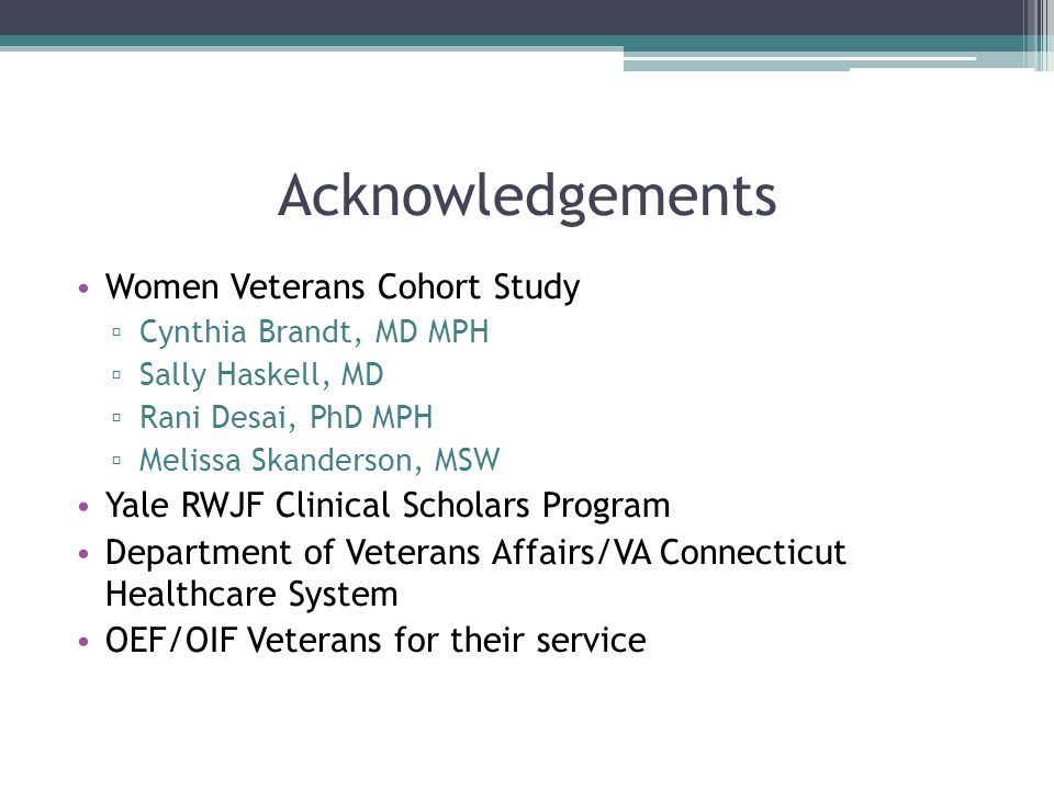 Acknowledgements Women Veterans Cohort Study ▫ Cynthia Brandt, MD MPH ▫ Sally Haskell, MD ▫ Rani Desai, PhD MPH ▫ Melissa Skanderson, MSW Yale RWJF Clinical Scholars Program Department of Veterans Affairs/VA Connecticut Healthcare System OEF/OIF Veterans for their service