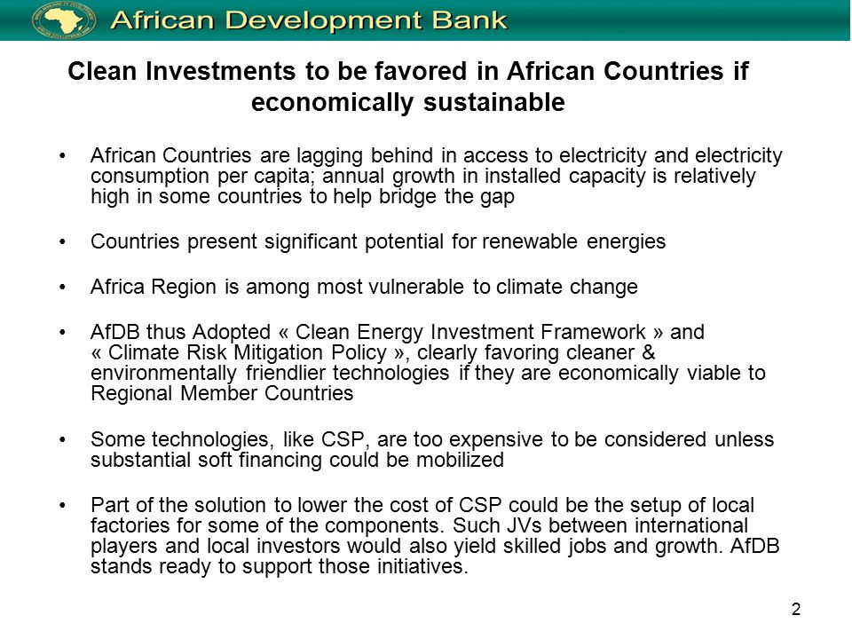 2 Clean Investments to be favored in African Countries if economically sustainable African Countries are lagging behind in access to electricity and electricity consumption per capita; annual growth in installed capacity is relatively high in some countries to help bridge the gap Countries present significant potential for renewable energies Africa Region is among most vulnerable to climate change AfDB thus Adopted « Clean Energy Investment Framework » and « Climate Risk Mitigation Policy », clearly favoring cleaner & environmentally friendlier technologies if they are economically viable to Regional Member Countries Some technologies, like CSP, are too expensive to be considered unless substantial soft financing could be mobilized Part of the solution to lower the cost of CSP could be the setup of local factories for some of the components.