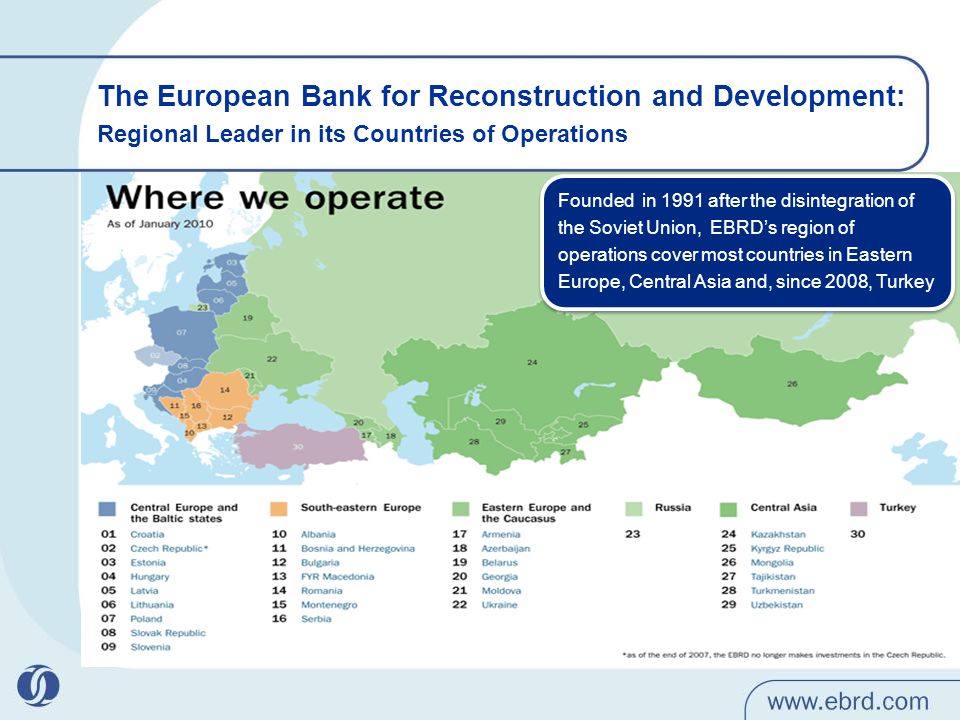 The European Bank for Reconstruction and Development: Regional Leader in its Countries of Operations Founded in 1991 after the disintegration of the Soviet Union, EBRD’s region of operations cover most countries in Eastern Europe, Central Asia and, since 2008, Turkey