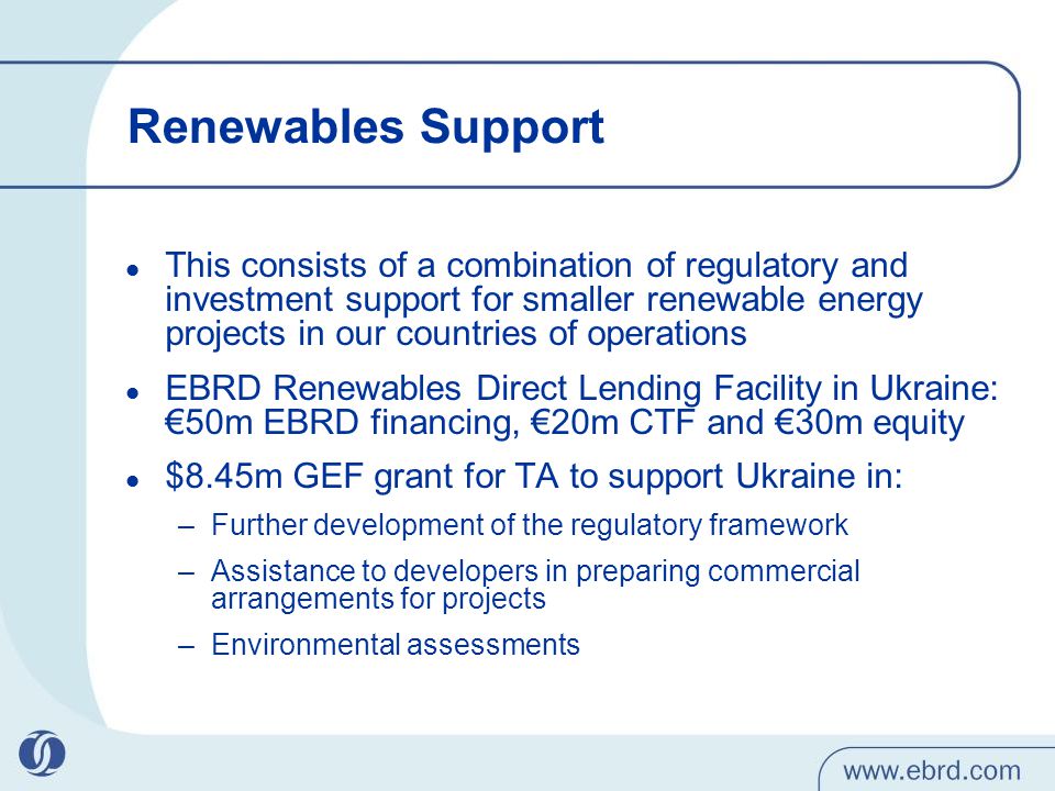 Renewables Support This consists of a combination of regulatory and investment support for smaller renewable energy projects in our countries of operations EBRD Renewables Direct Lending Facility in Ukraine: €50m EBRD financing, €20m CTF and €30m equity $8.45m GEF grant for TA to support Ukraine in: –Further development of the regulatory framework –Assistance to developers in preparing commercial arrangements for projects –Environmental assessments