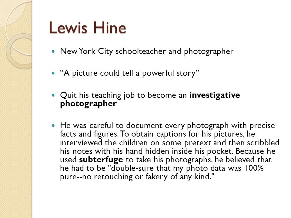Lewis Hine New York City schoolteacher and photographer A picture could tell a powerful story Quit his teaching job to become an investigative photographer He was careful to document every photograph with precise facts and figures.