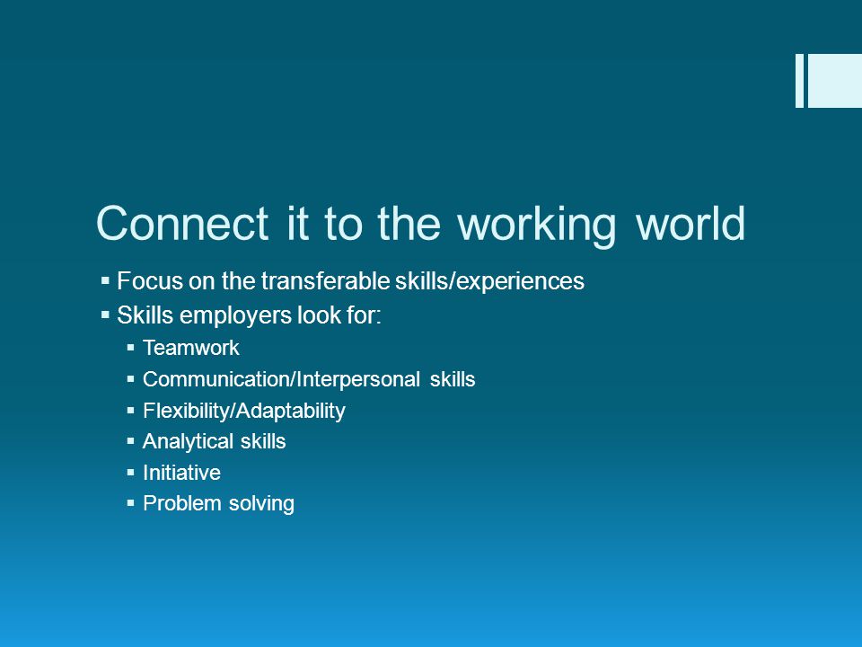 Connect it to the working world  Focus on the transferable skills/experiences  Skills employers look for:  Teamwork  Communication/Interpersonal skills  Flexibility/Adaptability  Analytical skills  Initiative  Problem solving