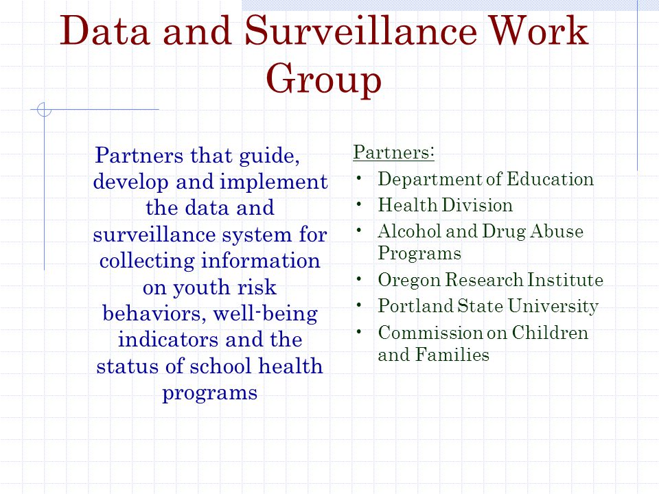 Data and Surveillance Work Group Partners that guide, develop and implement the data and surveillance system for collecting information on youth risk behaviors, well-being indicators and the status of school health programs Partners: Department of Education Health Division Alcohol and Drug Abuse Programs Oregon Research Institute Portland State University Commission on Children and Families