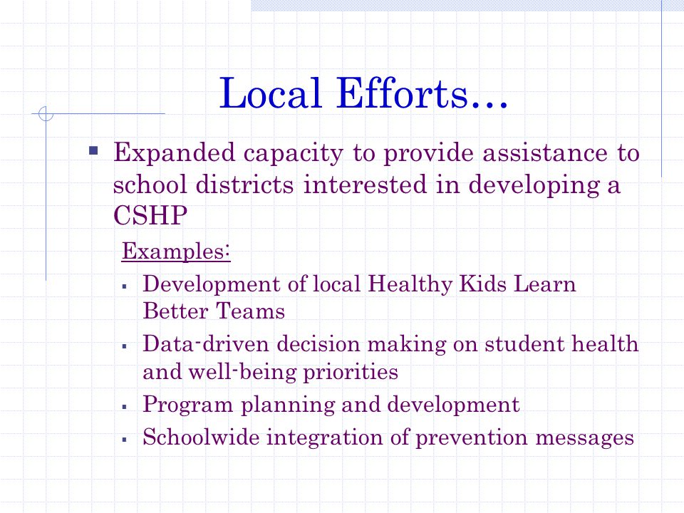 Local Efforts…  Expanded capacity to provide assistance to school districts interested in developing a CSHP Examples:  Development of local Healthy Kids Learn Better Teams  Data-driven decision making on student health and well-being priorities  Program planning and development  Schoolwide integration of prevention messages