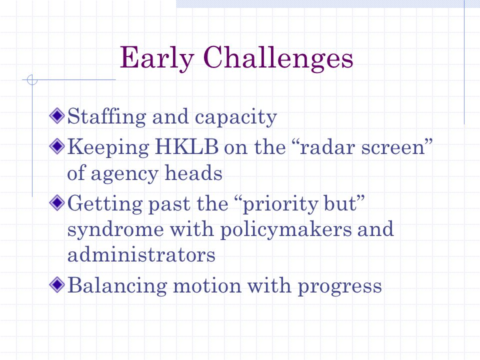 Early Challenges Staffing and capacity Keeping HKLB on the radar screen of agency heads Getting past the priority but syndrome with policymakers and administrators Balancing motion with progress