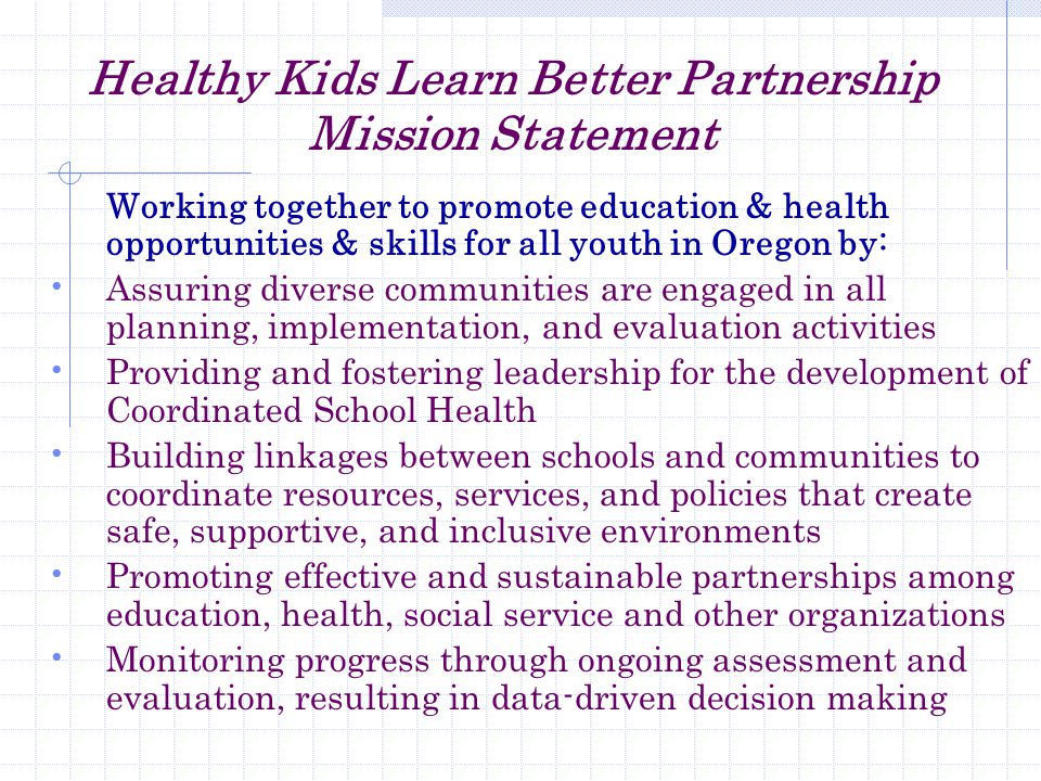 Healthy Kids Learn Better Partnership Mission Statement Working together to promote education & health opportunities & skills for all youth in Oregon by: Assuring diverse communities are engaged in all planning, implementation, and evaluation activities Providing and fostering leadership for the development of Coordinated School Health Building linkages between schools and communities to coordinate resources, services, and policies that create safe, supportive, and inclusive environments Promoting effective and sustainable partnerships among education, health, social service and other organizations Monitoring progress through ongoing assessment and evaluation, resulting in data-driven decision making