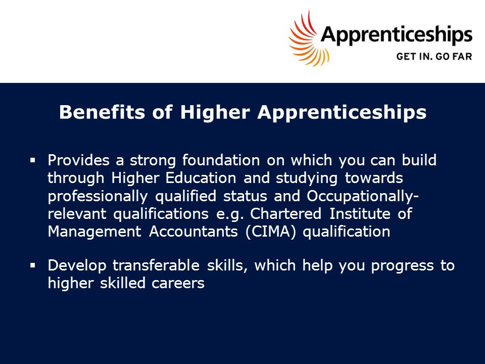 Benefits of Higher Apprenticeships  Provides a strong foundation on which you can build through Higher Education and studying towards professionally qualified status and Occupationally- relevant qualifications e.g.