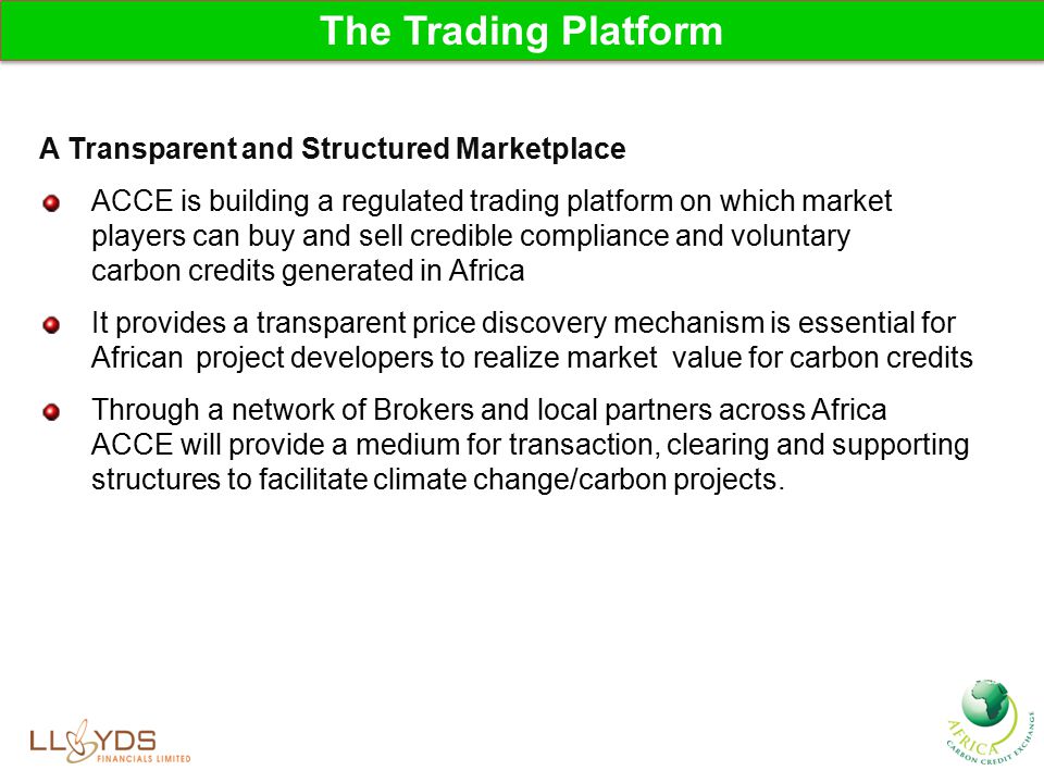 The Trading Platform A Transparent and Structured Marketplace ACCE is building a regulated trading platform on which market players can buy and sell credible compliance and voluntary carbon credits generated in Africa It provides a transparent price discovery mechanism is essential for African project developers to realize market value for carbon credits Through a network of Brokers and local partners across Africa ACCE will provide a medium for transaction, clearing and supporting structures to facilitate climate change/carbon projects.