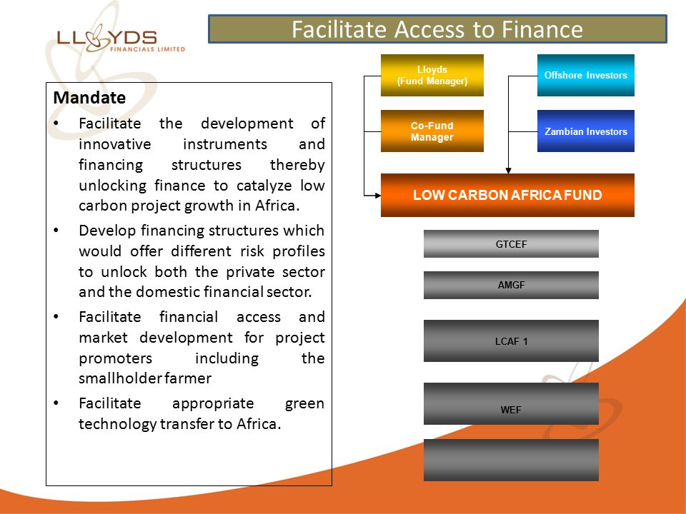 Lloyds (Fund Manager) Co-Fund Manager LOW CARBON AFRICA FUND Zambian Investors Offshore Investors GTCEF AMGF LCAF 1 WEF Mandate Facilitate the development of innovative instruments and financing structures thereby unlocking finance to catalyze low carbon project growth in Africa.