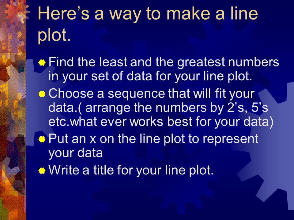 Line Plots  Line plots are diagrams that organize data on a number line  If your data is numerical, one way to show it would be with a line plot