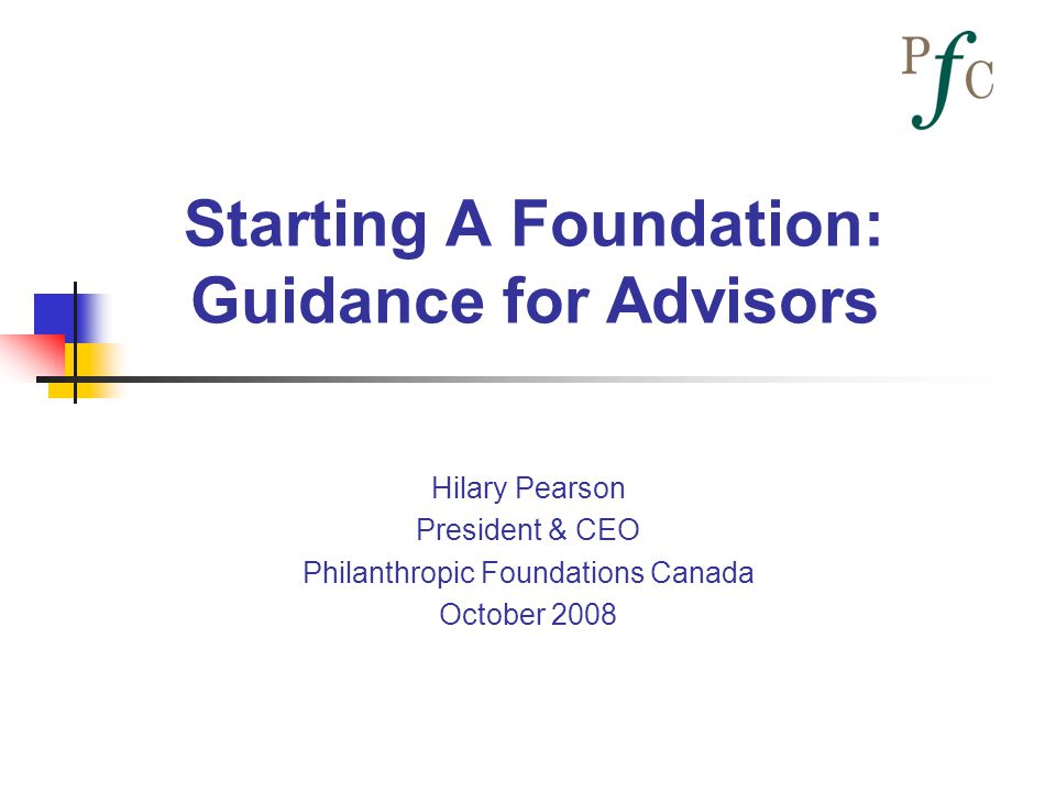 Starting A Foundation: Guidance for Advisors Hilary Pearson President & CEO Philanthropic Foundations Canada October 2008