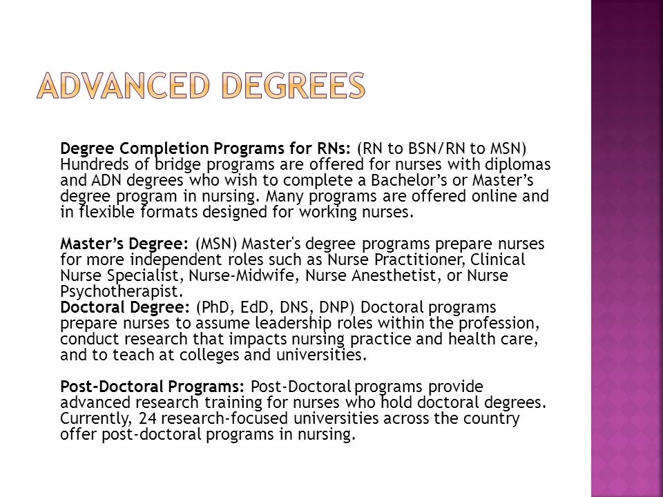 Degree Completion Programs for RNs: (RN to BSN/RN to MSN) Hundreds of bridge programs are offered for nurses with diplomas and ADN degrees who wish to complete a Bachelor’s or Master’s degree program in nursing.