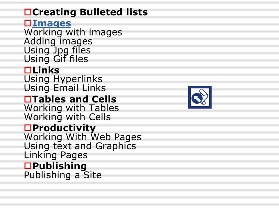  Creating Bulleted lists  Images Working with images Adding images Using Jpg files Using Gif files Images  Links Using Hyperlinks Using  Links  Tables and Cells Working with Tables Working with Cells  Productivity Working With Web Pages Using text and Graphics Linking Pages  Publishing Publishing a Site