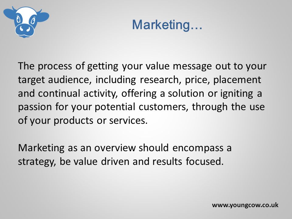Marketing…   The process of getting your value message out to your target audience, including research, price, placement and continual activity, offering a solution or igniting a passion for your potential customers, through the use of your products or services.