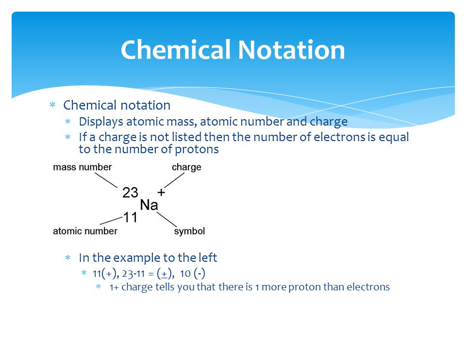  Chemical notation  Displays atomic mass, atomic number and charge  If a charge is not listed then the number of electrons is equal to the number of protons  In the example to the left  11(+), = (+), 10 (-)  1+ charge tells you that there is 1 more proton than electrons Chemical Notation