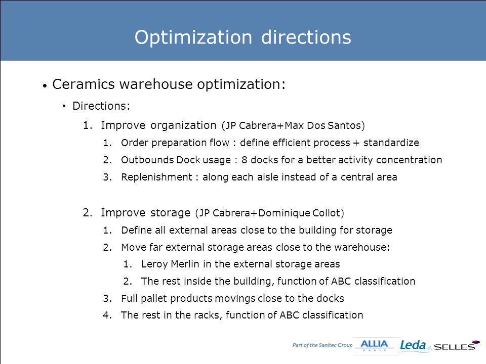 Optimization directions Ceramics warehouse optimization: Directions: 1.Improve organization (JP Cabrera+Max Dos Santos) 1.Order preparation flow : define efficient process + standardize 2.Outbounds Dock usage : 8 docks for a better activity concentration 3.Replenishment : along each aisle instead of a central area 2.Improve storage (JP Cabrera+Dominique Collot) 1.Define all external areas close to the building for storage 2.Move far external storage areas close to the warehouse: 1.Leroy Merlin in the external storage areas 2.The rest inside the building, function of ABC classification 3.Full pallet products movings close to the docks 4.The rest in the racks, function of ABC classification